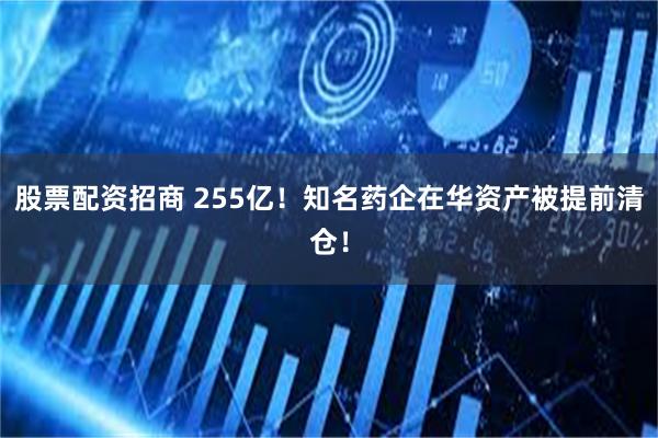 股票配资招商 255亿！知名药企在华资产被提前清仓！