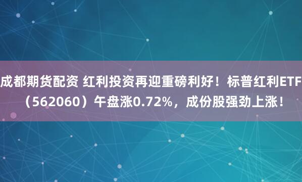 成都期货配资 红利投资再迎重磅利好！标普红利ETF（562060）午盘涨0.72%，成份股强劲上涨！