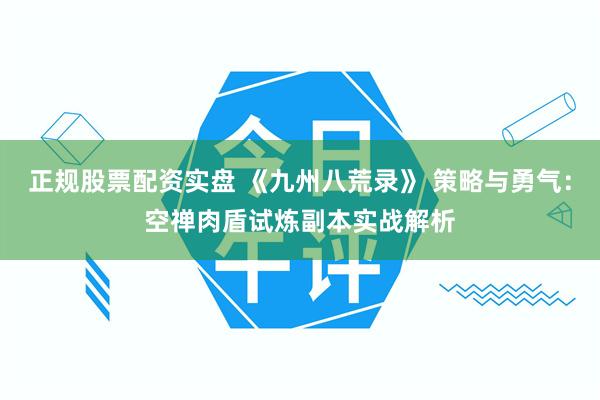 正规股票配资实盘 《九州八荒录》 策略与勇气：空禅肉盾试炼副本实战解析