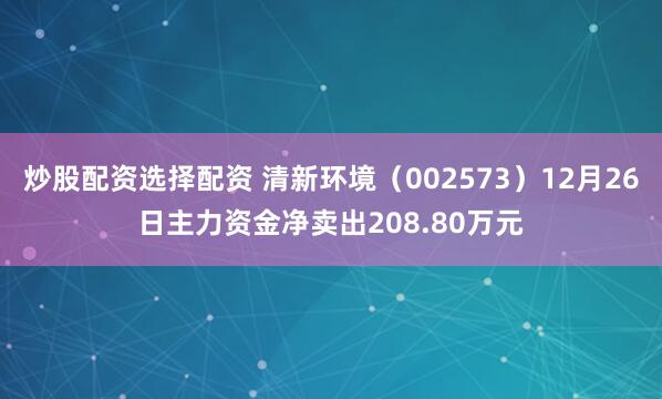 炒股配资选择配资 清新环境（002573）12月26日主力资金净卖出208.80万元