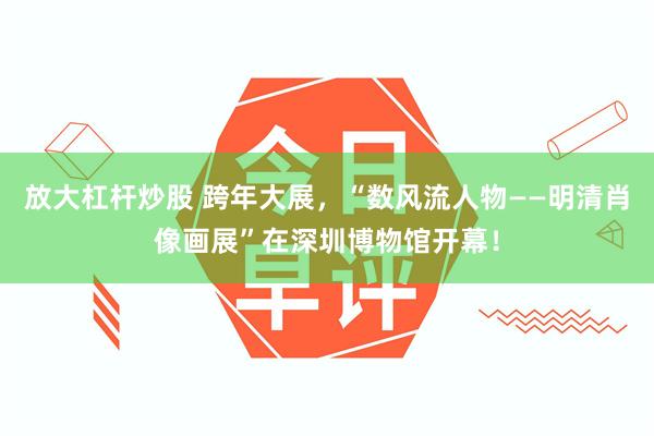 放大杠杆炒股 跨年大展，“数风流人物——明清肖像画展”在深圳博物馆开幕！