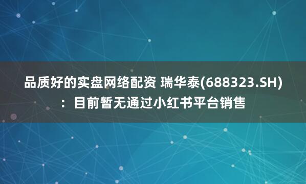 品质好的实盘网络配资 瑞华泰(688323.SH)：目前暂无通过小红书平台销售