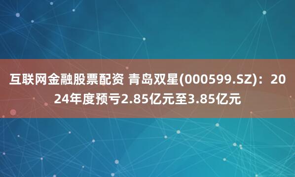 互联网金融股票配资 青岛双星(000599.SZ)：2024年度预亏2.85亿元至3.85亿元