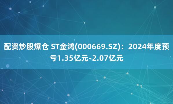 配资炒股爆仓 ST金鸿(000669.SZ)：2024年度预亏1.35亿元-2.07亿元