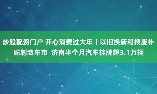 炒股配资门户 开心消费过大年丨以旧换新和报废补贴刺激车市  济南半个月汽车挂牌超3.1万辆