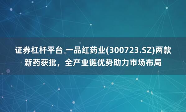 证券杠杆平台 一品红药业(300723.SZ)两款新药获批，全产业链优势助力市场布局