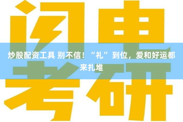 炒股配资工具 别不信！“礼” 到位，爱和好运都来扎堆