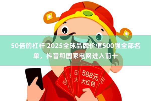 50倍的杠杆 2025全球品牌价值500强全部名单，抖音和国家电网进入前十