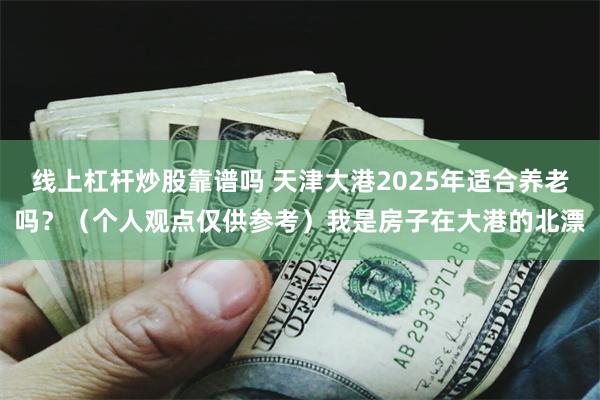 线上杠杆炒股靠谱吗 天津大港2025年适合养老吗？（个人观点仅供参考）我是房子在大港的北漂