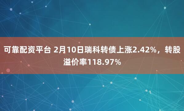 可靠配资平台 2月10日瑞科转债上涨2.42%，转股溢价率118.97%