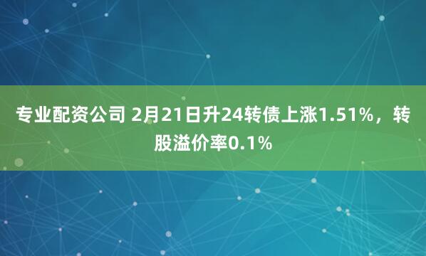 专业配资公司 2月21日升24转债上涨1.51%，转股溢价率0.1%