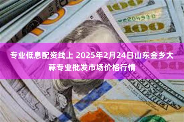 专业低息配资线上 2025年2月24日山东金乡大蒜专业批发市场价格行情