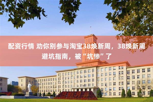 配资行情 劝你别参与淘宝38焕新周，38焕新周避坑指南，被“坑惨”了