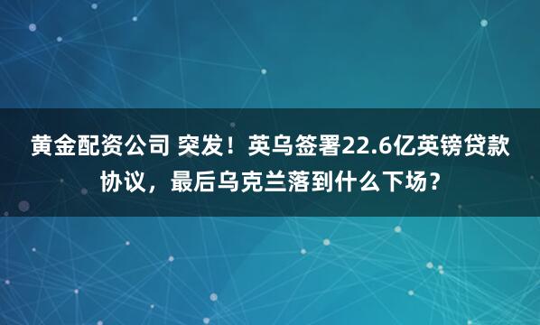 黄金配资公司 突发！英乌签署22.6亿英镑贷款协议，最后乌克兰落到什么下场？