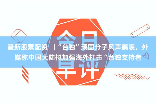 最新股票配资 【“台独”顽固分子风声鹤唳，外媒称中国大陆拟加强海外打击“台独支持者