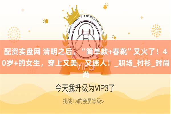 配资实盘网 清明之后，“简单款+春靴”又火了！40岁+的女生，穿上又美、又迷人！_职场_衬衫_时尚