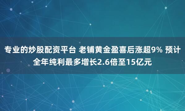 专业的炒股配资平台 老铺黄金盈喜后涨超9% 预计全年纯利最多增长2.6倍至15亿元