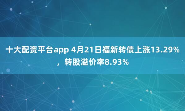 十大配资平台app 4月21日福新转债上涨13.29%，转股溢价率8.93%