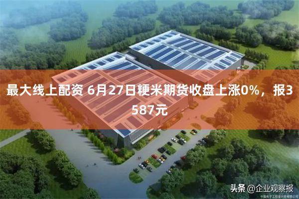 最大线上配资 6月27日粳米期货收盘上涨0%，报3587元
